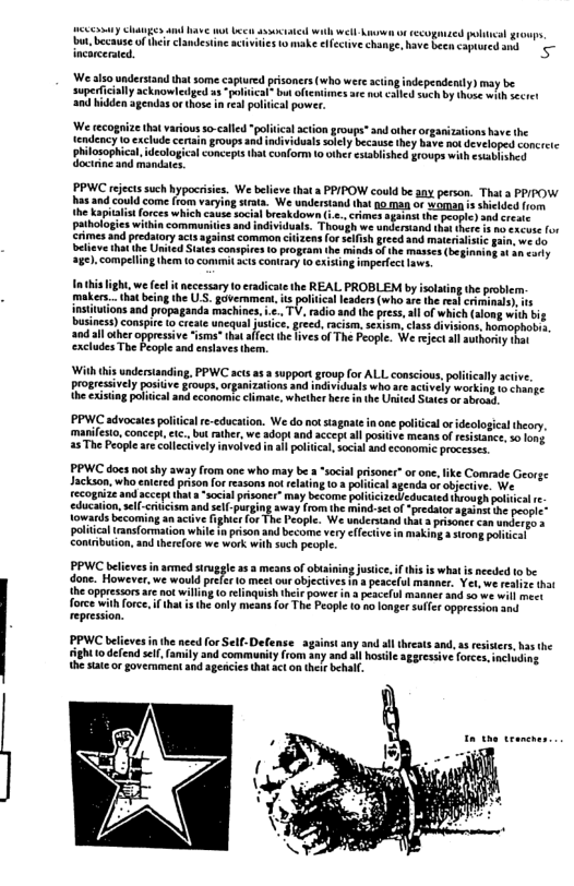 oty Cluanges and have ot Lo ssociated wil wetl e o tecoganzed plincal groups, ot becae o i candesine activies o make lfccive change, v becncapured and - incareeraied.  We also underatand that some captured prsoners (who were acting independerity) may be superficialy acknowleged a political” bu oftentinnes are ot ¢3led such by thens wilhscret ‘and hidden agendas or those n eal political powet:  ‘We recogaize that variousso-called “poliical action groups* and ather orgarizations ave the {endency Lo exclude cerain groups and individuals solly because they have no developed Concretc  hilosophical,ideologica concepis that conform 10 other estabiished F1oups with csabiahes Goctine d mandscs  PPWC ejectssuch hypocrsies. We believe that a PPIPOW could be any person. That a PPIPOW s and could come lrom varying strats. We understand that 10 man or aman 5 hiclded om the kil . rimes el the people) and st  rces which e  we do Conspirs 0 program the minds ofthe masees(beginning o an arly ). compeling them to commit scs contary 10 exiing imperfectfows  i the REAL PROBLEM by islating the prbler. s poliiea leaders (who ae th rea cirhnals), s ions and propaganda machines, .., TV, radio and the pres, ai of which (aong with big business) conspie o create uncqual justice, gred,racism. sexism, lass divisions, homophobis, a0d al other oppressive isms* ha ifect the ives of The Peopl. We rejectal authory har ‘excludes The beople and enslaves them.  Wit i understanding, PWC act 53 wppor goup for ALL conseions. ol propesively poskie frovps, orpaTatons o vt who o e Siag pica o scomomi e wheberbre  PPWC advocates po education. We do no stagnateinone politcalorideological theory, manifeso,concept, ic.,but ather, we adopt and accept all ositive means ofresistance, 50 fong. 25 The People are colleciively invoived i il poltica,socil and conomie processes.  y aciive. actively working to change e United Satesor sbrosd.  PPWC does no shy away (rom one who may be » “socil prisoner” orone,like Comade George Jackson, who entred prison for reasons no relating o 3 plitical agenda o objecive. We. ecognize and accept hat a “socia prisoner” may become poliicize. dueated through poliical - education,sll-critcism and sel-purging sway from the mind-st of -predator agabont o people” Towards becoming a active ighit (or The People. We underand that 3 rsonc can under = poltical tans{ormation whie i prison and become very effectiv in making 3 sirong polnical contbuiion, nd threfore we work with such people  PPWC believes inarmed siuggle 25  mesns of obusining usice, i hs s what is nceded to be one. Howerer e woul prlr o et o objectives s pscelul manne. Yt we e o the oppressors a not willng o elinquish their power n s peacelul mamner and 50 we wil mect force with force,f that s th oly means fo The People 0 po longer sulfr oppreasion and  PPWC believesin theneed for Self-Defense _againstany snd sl threats and, a3 resisiers,hasthe ghto defend self,family and community(rom any and al hostle aggressive forces. inciuding the satc o govermment and agencies that act on ther behal.  